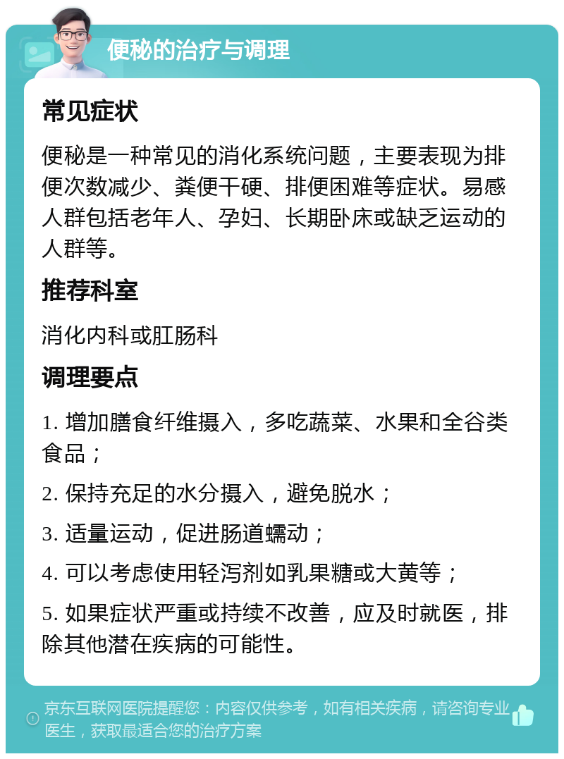 便秘的治疗与调理 常见症状 便秘是一种常见的消化系统问题，主要表现为排便次数减少、粪便干硬、排便困难等症状。易感人群包括老年人、孕妇、长期卧床或缺乏运动的人群等。 推荐科室 消化内科或肛肠科 调理要点 1. 增加膳食纤维摄入，多吃蔬菜、水果和全谷类食品； 2. 保持充足的水分摄入，避免脱水； 3. 适量运动，促进肠道蠕动； 4. 可以考虑使用轻泻剂如乳果糖或大黄等； 5. 如果症状严重或持续不改善，应及时就医，排除其他潜在疾病的可能性。