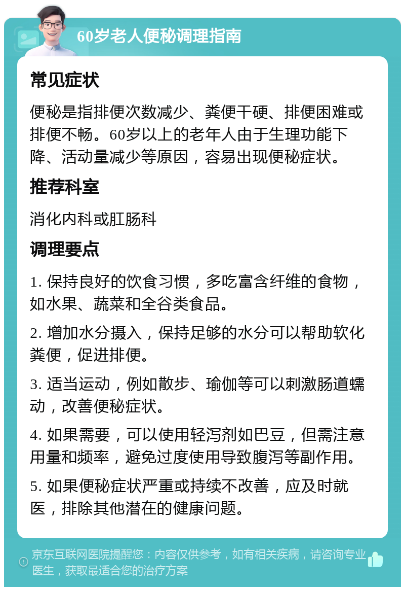 60岁老人便秘调理指南 常见症状 便秘是指排便次数减少、粪便干硬、排便困难或排便不畅。60岁以上的老年人由于生理功能下降、活动量减少等原因，容易出现便秘症状。 推荐科室 消化内科或肛肠科 调理要点 1. 保持良好的饮食习惯，多吃富含纤维的食物，如水果、蔬菜和全谷类食品。 2. 增加水分摄入，保持足够的水分可以帮助软化粪便，促进排便。 3. 适当运动，例如散步、瑜伽等可以刺激肠道蠕动，改善便秘症状。 4. 如果需要，可以使用轻泻剂如巴豆，但需注意用量和频率，避免过度使用导致腹泻等副作用。 5. 如果便秘症状严重或持续不改善，应及时就医，排除其他潜在的健康问题。