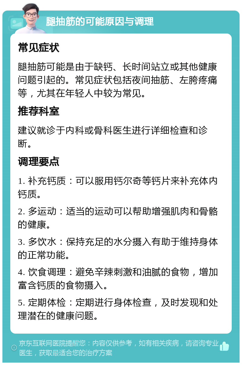 腿抽筋的可能原因与调理 常见症状 腿抽筋可能是由于缺钙、长时间站立或其他健康问题引起的。常见症状包括夜间抽筋、左胯疼痛等，尤其在年轻人中较为常见。 推荐科室 建议就诊于内科或骨科医生进行详细检查和诊断。 调理要点 1. 补充钙质：可以服用钙尔奇等钙片来补充体内钙质。 2. 多运动：适当的运动可以帮助增强肌肉和骨骼的健康。 3. 多饮水：保持充足的水分摄入有助于维持身体的正常功能。 4. 饮食调理：避免辛辣刺激和油腻的食物，增加富含钙质的食物摄入。 5. 定期体检：定期进行身体检查，及时发现和处理潜在的健康问题。