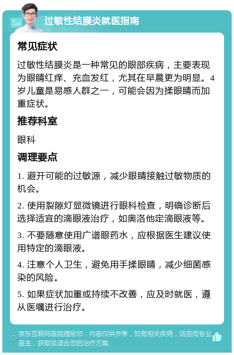 过敏性结膜炎就医指南 常见症状 过敏性结膜炎是一种常见的眼部疾病，主要表现为眼睛红痒、充血发红，尤其在早晨更为明显。4岁儿童是易感人群之一，可能会因为揉眼睛而加重症状。 推荐科室 眼科 调理要点 1. 避开可能的过敏源，减少眼睛接触过敏物质的机会。 2. 使用裂隙灯显微镜进行眼科检查，明确诊断后选择适宜的滴眼液治疗，如奥洛他定滴眼液等。 3. 不要随意使用广谱眼药水，应根据医生建议使用特定的滴眼液。 4. 注意个人卫生，避免用手揉眼睛，减少细菌感染的风险。 5. 如果症状加重或持续不改善，应及时就医，遵从医嘱进行治疗。