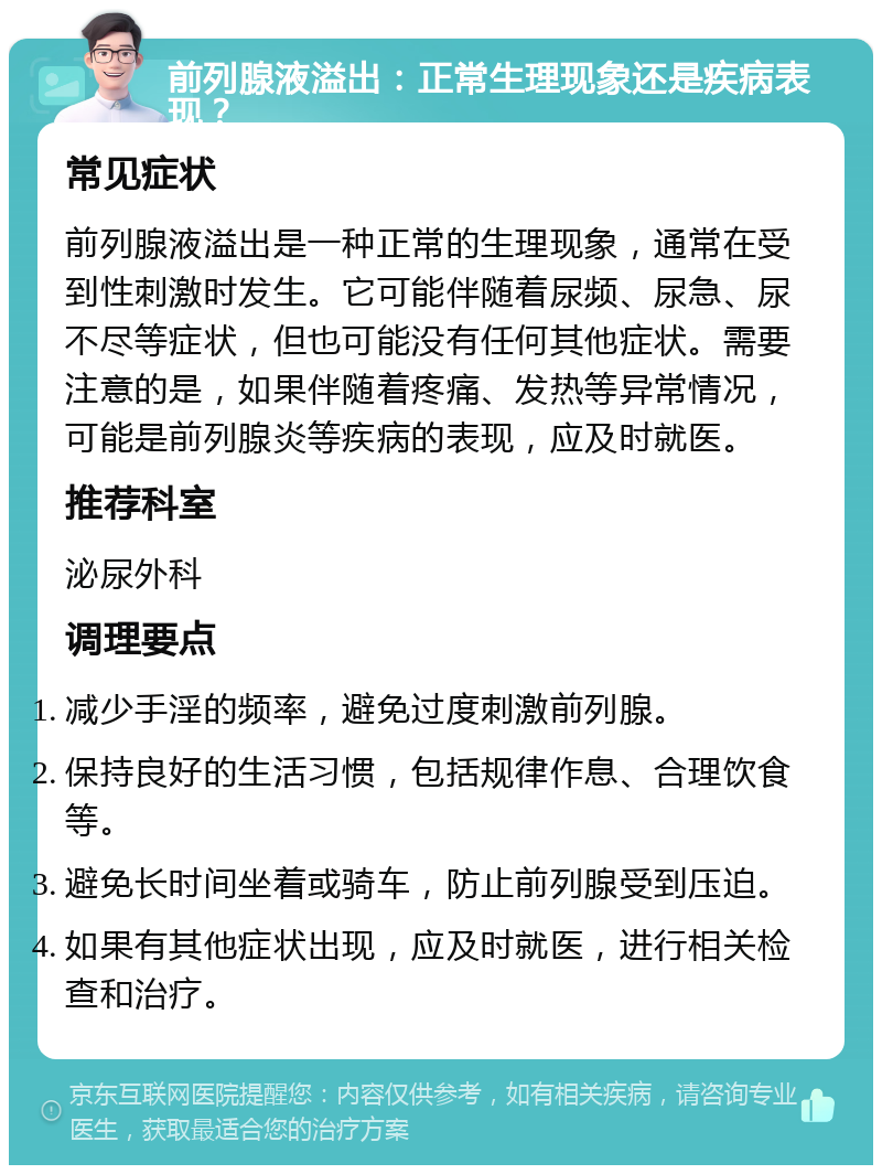 前列腺液溢出：正常生理现象还是疾病表现？ 常见症状 前列腺液溢出是一种正常的生理现象，通常在受到性刺激时发生。它可能伴随着尿频、尿急、尿不尽等症状，但也可能没有任何其他症状。需要注意的是，如果伴随着疼痛、发热等异常情况，可能是前列腺炎等疾病的表现，应及时就医。 推荐科室 泌尿外科 调理要点 减少手淫的频率，避免过度刺激前列腺。 保持良好的生活习惯，包括规律作息、合理饮食等。 避免长时间坐着或骑车，防止前列腺受到压迫。 如果有其他症状出现，应及时就医，进行相关检查和治疗。