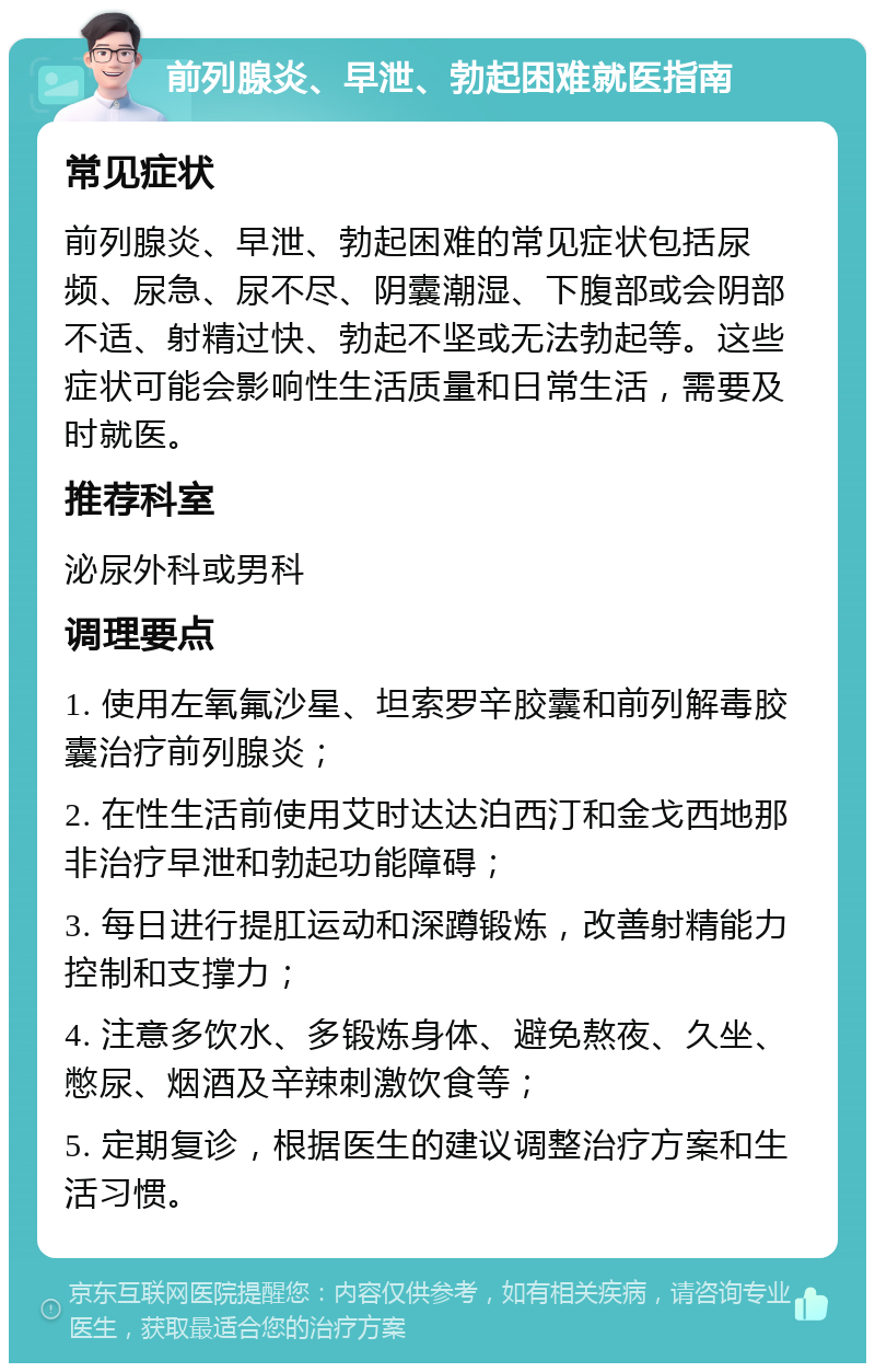 前列腺炎、早泄、勃起困难就医指南 常见症状 前列腺炎、早泄、勃起困难的常见症状包括尿频、尿急、尿不尽、阴囊潮湿、下腹部或会阴部不适、射精过快、勃起不坚或无法勃起等。这些症状可能会影响性生活质量和日常生活，需要及时就医。 推荐科室 泌尿外科或男科 调理要点 1. 使用左氧氟沙星、坦索罗辛胶囊和前列解毒胶囊治疗前列腺炎； 2. 在性生活前使用艾时达达泊西汀和金戈西地那非治疗早泄和勃起功能障碍； 3. 每日进行提肛运动和深蹲锻炼，改善射精能力控制和支撑力； 4. 注意多饮水、多锻炼身体、避免熬夜、久坐、憋尿、烟酒及辛辣刺激饮食等； 5. 定期复诊，根据医生的建议调整治疗方案和生活习惯。