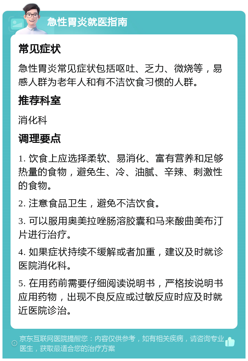 急性胃炎就医指南 常见症状 急性胃炎常见症状包括呕吐、乏力、微烧等，易感人群为老年人和有不洁饮食习惯的人群。 推荐科室 消化科 调理要点 1. 饮食上应选择柔软、易消化、富有营养和足够热量的食物，避免生、冷、油腻、辛辣、刺激性的食物。 2. 注意食品卫生，避免不洁饮食。 3. 可以服用奥美拉唑肠溶胶囊和马来酸曲美布汀片进行治疗。 4. 如果症状持续不缓解或者加重，建议及时就诊医院消化科。 5. 在用药前需要仔细阅读说明书，严格按说明书应用药物，出现不良反应或过敏反应时应及时就近医院诊治。