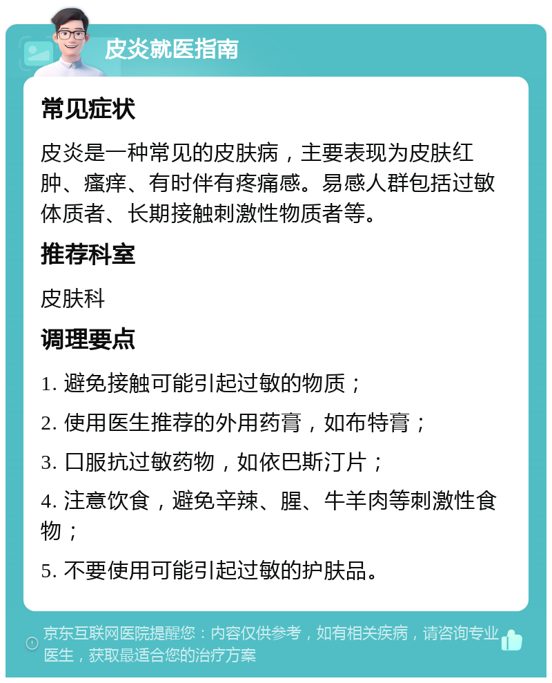 皮炎就医指南 常见症状 皮炎是一种常见的皮肤病，主要表现为皮肤红肿、瘙痒、有时伴有疼痛感。易感人群包括过敏体质者、长期接触刺激性物质者等。 推荐科室 皮肤科 调理要点 1. 避免接触可能引起过敏的物质； 2. 使用医生推荐的外用药膏，如布特膏； 3. 口服抗过敏药物，如依巴斯汀片； 4. 注意饮食，避免辛辣、腥、牛羊肉等刺激性食物； 5. 不要使用可能引起过敏的护肤品。