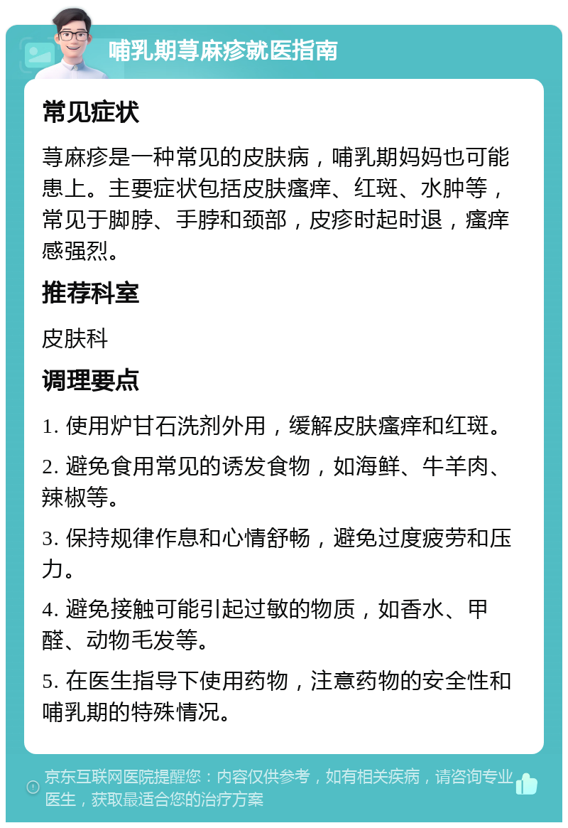 哺乳期荨麻疹就医指南 常见症状 荨麻疹是一种常见的皮肤病，哺乳期妈妈也可能患上。主要症状包括皮肤瘙痒、红斑、水肿等，常见于脚脖、手脖和颈部，皮疹时起时退，瘙痒感强烈。 推荐科室 皮肤科 调理要点 1. 使用炉甘石洗剂外用，缓解皮肤瘙痒和红斑。 2. 避免食用常见的诱发食物，如海鲜、牛羊肉、辣椒等。 3. 保持规律作息和心情舒畅，避免过度疲劳和压力。 4. 避免接触可能引起过敏的物质，如香水、甲醛、动物毛发等。 5. 在医生指导下使用药物，注意药物的安全性和哺乳期的特殊情况。