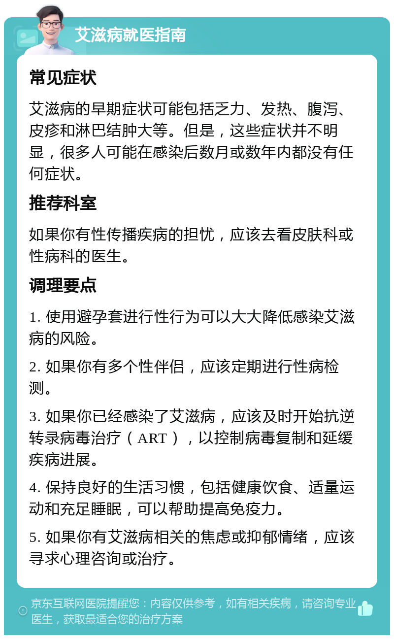 艾滋病就医指南 常见症状 艾滋病的早期症状可能包括乏力、发热、腹泻、皮疹和淋巴结肿大等。但是，这些症状并不明显，很多人可能在感染后数月或数年内都没有任何症状。 推荐科室 如果你有性传播疾病的担忧，应该去看皮肤科或性病科的医生。 调理要点 1. 使用避孕套进行性行为可以大大降低感染艾滋病的风险。 2. 如果你有多个性伴侣，应该定期进行性病检测。 3. 如果你已经感染了艾滋病，应该及时开始抗逆转录病毒治疗（ART），以控制病毒复制和延缓疾病进展。 4. 保持良好的生活习惯，包括健康饮食、适量运动和充足睡眠，可以帮助提高免疫力。 5. 如果你有艾滋病相关的焦虑或抑郁情绪，应该寻求心理咨询或治疗。