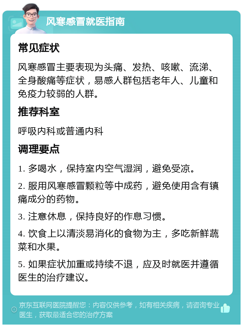 风寒感冒就医指南 常见症状 风寒感冒主要表现为头痛、发热、咳嗽、流涕、全身酸痛等症状，易感人群包括老年人、儿童和免疫力较弱的人群。 推荐科室 呼吸内科或普通内科 调理要点 1. 多喝水，保持室内空气湿润，避免受凉。 2. 服用风寒感冒颗粒等中成药，避免使用含有镇痛成分的药物。 3. 注意休息，保持良好的作息习惯。 4. 饮食上以清淡易消化的食物为主，多吃新鲜蔬菜和水果。 5. 如果症状加重或持续不退，应及时就医并遵循医生的治疗建议。