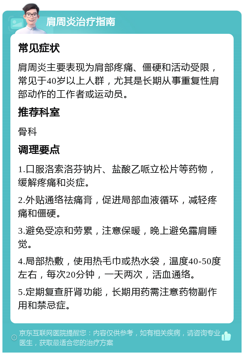 肩周炎治疗指南 常见症状 肩周炎主要表现为肩部疼痛、僵硬和活动受限，常见于40岁以上人群，尤其是长期从事重复性肩部动作的工作者或运动员。 推荐科室 骨科 调理要点 1.口服洛索洛芬钠片、盐酸乙哌立松片等药物，缓解疼痛和炎症。 2.外贴通络祛痛膏，促进局部血液循环，减轻疼痛和僵硬。 3.避免受凉和劳累，注意保暖，晚上避免露肩睡觉。 4.局部热敷，使用热毛巾或热水袋，温度40-50度左右，每次20分钟，一天两次，活血通络。 5.定期复查肝肾功能，长期用药需注意药物副作用和禁忌症。