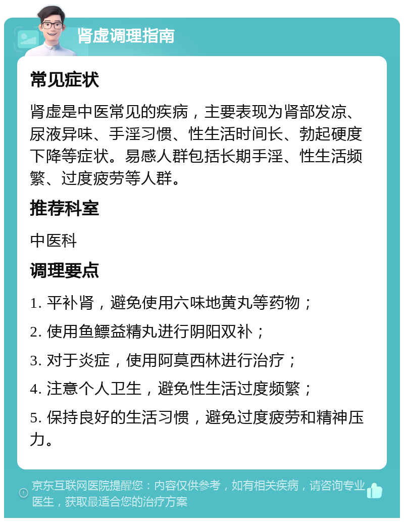 肾虚调理指南 常见症状 肾虚是中医常见的疾病，主要表现为肾部发凉、尿液异味、手淫习惯、性生活时间长、勃起硬度下降等症状。易感人群包括长期手淫、性生活频繁、过度疲劳等人群。 推荐科室 中医科 调理要点 1. 平补肾，避免使用六味地黄丸等药物； 2. 使用鱼鳔益精丸进行阴阳双补； 3. 对于炎症，使用阿莫西林进行治疗； 4. 注意个人卫生，避免性生活过度频繁； 5. 保持良好的生活习惯，避免过度疲劳和精神压力。