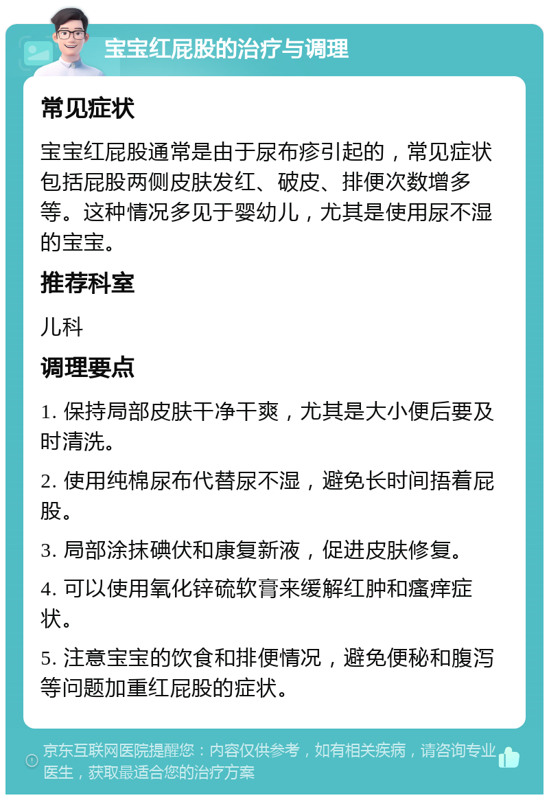 宝宝红屁股的治疗与调理 常见症状 宝宝红屁股通常是由于尿布疹引起的，常见症状包括屁股两侧皮肤发红、破皮、排便次数增多等。这种情况多见于婴幼儿，尤其是使用尿不湿的宝宝。 推荐科室 儿科 调理要点 1. 保持局部皮肤干净干爽，尤其是大小便后要及时清洗。 2. 使用纯棉尿布代替尿不湿，避免长时间捂着屁股。 3. 局部涂抹碘伏和康复新液，促进皮肤修复。 4. 可以使用氧化锌硫软膏来缓解红肿和瘙痒症状。 5. 注意宝宝的饮食和排便情况，避免便秘和腹泻等问题加重红屁股的症状。