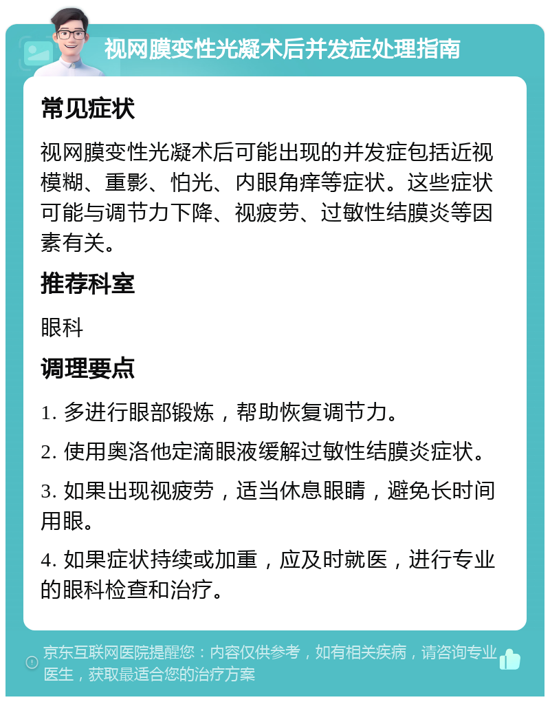 视网膜变性光凝术后并发症处理指南 常见症状 视网膜变性光凝术后可能出现的并发症包括近视模糊、重影、怕光、内眼角痒等症状。这些症状可能与调节力下降、视疲劳、过敏性结膜炎等因素有关。 推荐科室 眼科 调理要点 1. 多进行眼部锻炼，帮助恢复调节力。 2. 使用奥洛他定滴眼液缓解过敏性结膜炎症状。 3. 如果出现视疲劳，适当休息眼睛，避免长时间用眼。 4. 如果症状持续或加重，应及时就医，进行专业的眼科检查和治疗。