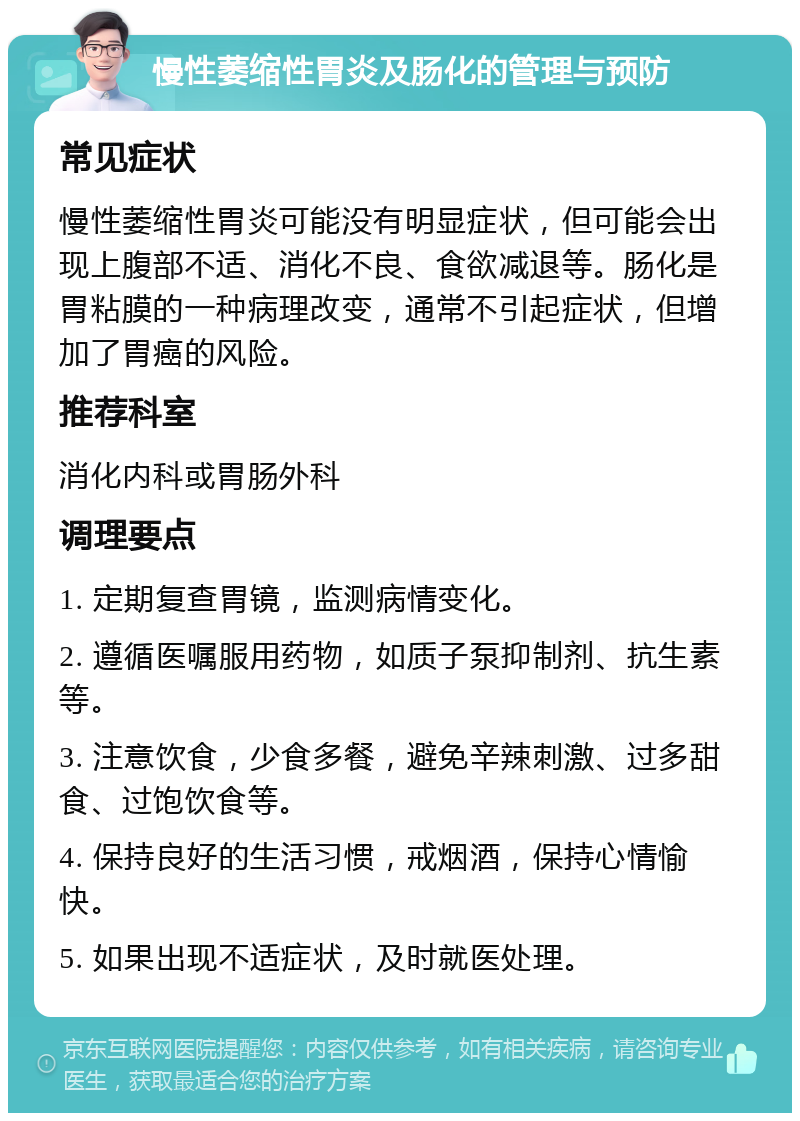 慢性萎缩性胃炎及肠化的管理与预防 常见症状 慢性萎缩性胃炎可能没有明显症状，但可能会出现上腹部不适、消化不良、食欲减退等。肠化是胃粘膜的一种病理改变，通常不引起症状，但增加了胃癌的风险。 推荐科室 消化内科或胃肠外科 调理要点 1. 定期复查胃镜，监测病情变化。 2. 遵循医嘱服用药物，如质子泵抑制剂、抗生素等。 3. 注意饮食，少食多餐，避免辛辣刺激、过多甜食、过饱饮食等。 4. 保持良好的生活习惯，戒烟酒，保持心情愉快。 5. 如果出现不适症状，及时就医处理。