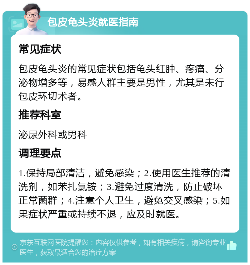 包皮龟头炎就医指南 常见症状 包皮龟头炎的常见症状包括龟头红肿、疼痛、分泌物增多等，易感人群主要是男性，尤其是未行包皮环切术者。 推荐科室 泌尿外科或男科 调理要点 1.保持局部清洁，避免感染；2.使用医生推荐的清洗剂，如苯扎氯铵；3.避免过度清洗，防止破坏正常菌群；4.注意个人卫生，避免交叉感染；5.如果症状严重或持续不退，应及时就医。