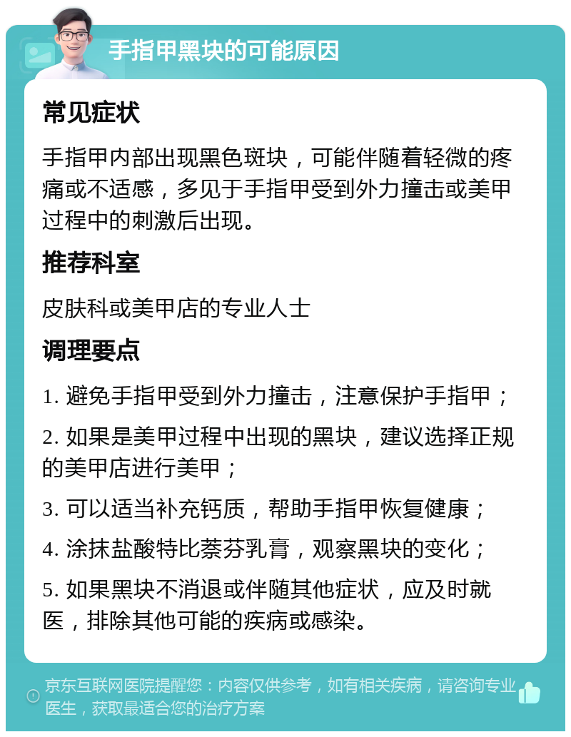 手指甲黑块的可能原因 常见症状 手指甲内部出现黑色斑块，可能伴随着轻微的疼痛或不适感，多见于手指甲受到外力撞击或美甲过程中的刺激后出现。 推荐科室 皮肤科或美甲店的专业人士 调理要点 1. 避免手指甲受到外力撞击，注意保护手指甲； 2. 如果是美甲过程中出现的黑块，建议选择正规的美甲店进行美甲； 3. 可以适当补充钙质，帮助手指甲恢复健康； 4. 涂抹盐酸特比萘芬乳膏，观察黑块的变化； 5. 如果黑块不消退或伴随其他症状，应及时就医，排除其他可能的疾病或感染。