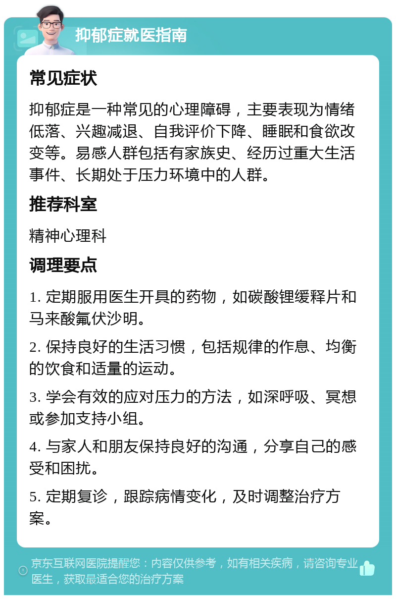 抑郁症就医指南 常见症状 抑郁症是一种常见的心理障碍，主要表现为情绪低落、兴趣减退、自我评价下降、睡眠和食欲改变等。易感人群包括有家族史、经历过重大生活事件、长期处于压力环境中的人群。 推荐科室 精神心理科 调理要点 1. 定期服用医生开具的药物，如碳酸锂缓释片和马来酸氟伏沙明。 2. 保持良好的生活习惯，包括规律的作息、均衡的饮食和适量的运动。 3. 学会有效的应对压力的方法，如深呼吸、冥想或参加支持小组。 4. 与家人和朋友保持良好的沟通，分享自己的感受和困扰。 5. 定期复诊，跟踪病情变化，及时调整治疗方案。