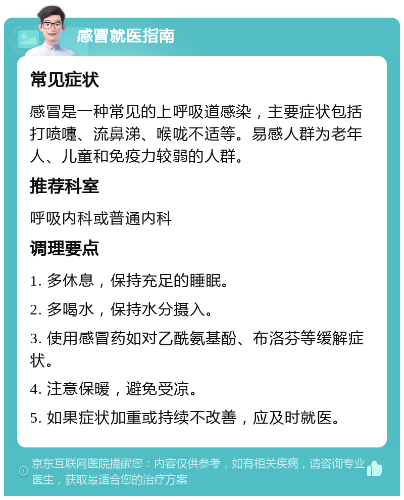 感冒就医指南 常见症状 感冒是一种常见的上呼吸道感染，主要症状包括打喷嚏、流鼻涕、喉咙不适等。易感人群为老年人、儿童和免疫力较弱的人群。 推荐科室 呼吸内科或普通内科 调理要点 1. 多休息，保持充足的睡眠。 2. 多喝水，保持水分摄入。 3. 使用感冒药如对乙酰氨基酚、布洛芬等缓解症状。 4. 注意保暖，避免受凉。 5. 如果症状加重或持续不改善，应及时就医。