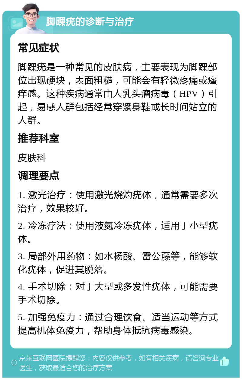 脚踝疣的诊断与治疗 常见症状 脚踝疣是一种常见的皮肤病，主要表现为脚踝部位出现硬块，表面粗糙，可能会有轻微疼痛或瘙痒感。这种疾病通常由人乳头瘤病毒（HPV）引起，易感人群包括经常穿紧身鞋或长时间站立的人群。 推荐科室 皮肤科 调理要点 1. 激光治疗：使用激光烧灼疣体，通常需要多次治疗，效果较好。 2. 冷冻疗法：使用液氮冷冻疣体，适用于小型疣体。 3. 局部外用药物：如水杨酸、雷公藤等，能够软化疣体，促进其脱落。 4. 手术切除：对于大型或多发性疣体，可能需要手术切除。 5. 加强免疫力：通过合理饮食、适当运动等方式提高机体免疫力，帮助身体抵抗病毒感染。