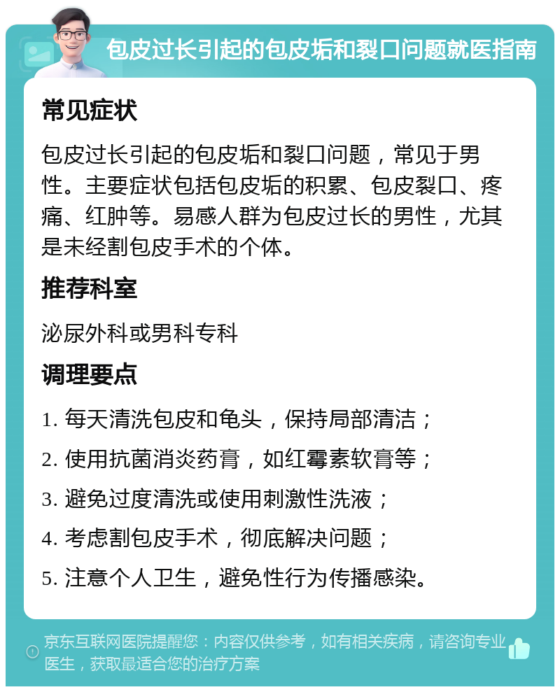 包皮过长引起的包皮垢和裂口问题就医指南 常见症状 包皮过长引起的包皮垢和裂口问题，常见于男性。主要症状包括包皮垢的积累、包皮裂口、疼痛、红肿等。易感人群为包皮过长的男性，尤其是未经割包皮手术的个体。 推荐科室 泌尿外科或男科专科 调理要点 1. 每天清洗包皮和龟头，保持局部清洁； 2. 使用抗菌消炎药膏，如红霉素软膏等； 3. 避免过度清洗或使用刺激性洗液； 4. 考虑割包皮手术，彻底解决问题； 5. 注意个人卫生，避免性行为传播感染。