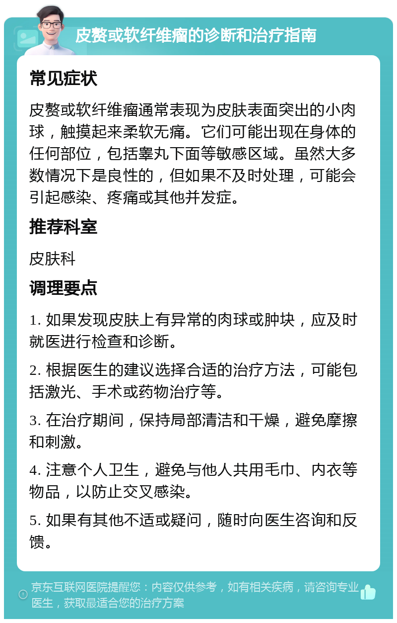 皮赘或软纤维瘤的诊断和治疗指南 常见症状 皮赘或软纤维瘤通常表现为皮肤表面突出的小肉球，触摸起来柔软无痛。它们可能出现在身体的任何部位，包括睾丸下面等敏感区域。虽然大多数情况下是良性的，但如果不及时处理，可能会引起感染、疼痛或其他并发症。 推荐科室 皮肤科 调理要点 1. 如果发现皮肤上有异常的肉球或肿块，应及时就医进行检查和诊断。 2. 根据医生的建议选择合适的治疗方法，可能包括激光、手术或药物治疗等。 3. 在治疗期间，保持局部清洁和干燥，避免摩擦和刺激。 4. 注意个人卫生，避免与他人共用毛巾、内衣等物品，以防止交叉感染。 5. 如果有其他不适或疑问，随时向医生咨询和反馈。