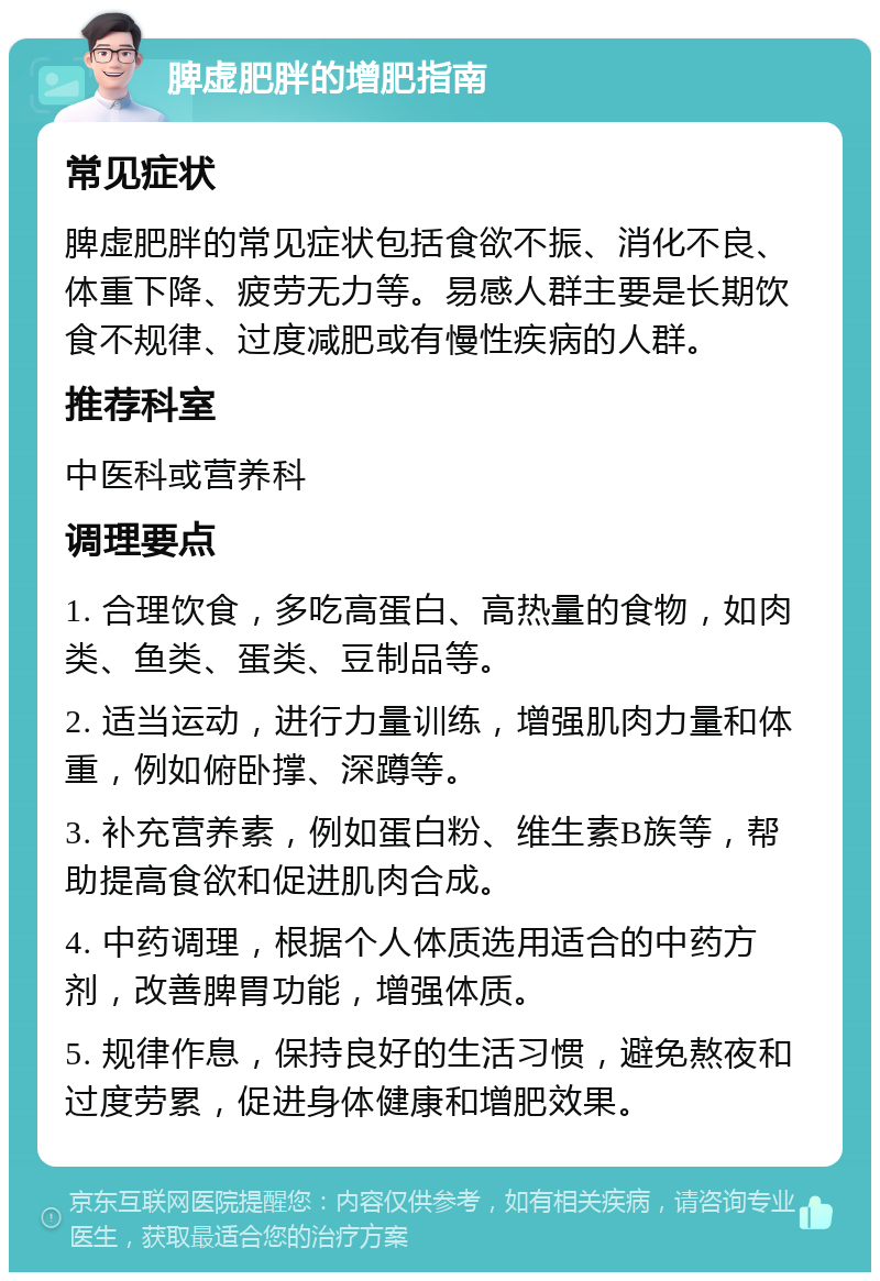 脾虚肥胖的增肥指南 常见症状 脾虚肥胖的常见症状包括食欲不振、消化不良、体重下降、疲劳无力等。易感人群主要是长期饮食不规律、过度减肥或有慢性疾病的人群。 推荐科室 中医科或营养科 调理要点 1. 合理饮食，多吃高蛋白、高热量的食物，如肉类、鱼类、蛋类、豆制品等。 2. 适当运动，进行力量训练，增强肌肉力量和体重，例如俯卧撑、深蹲等。 3. 补充营养素，例如蛋白粉、维生素B族等，帮助提高食欲和促进肌肉合成。 4. 中药调理，根据个人体质选用适合的中药方剂，改善脾胃功能，增强体质。 5. 规律作息，保持良好的生活习惯，避免熬夜和过度劳累，促进身体健康和增肥效果。