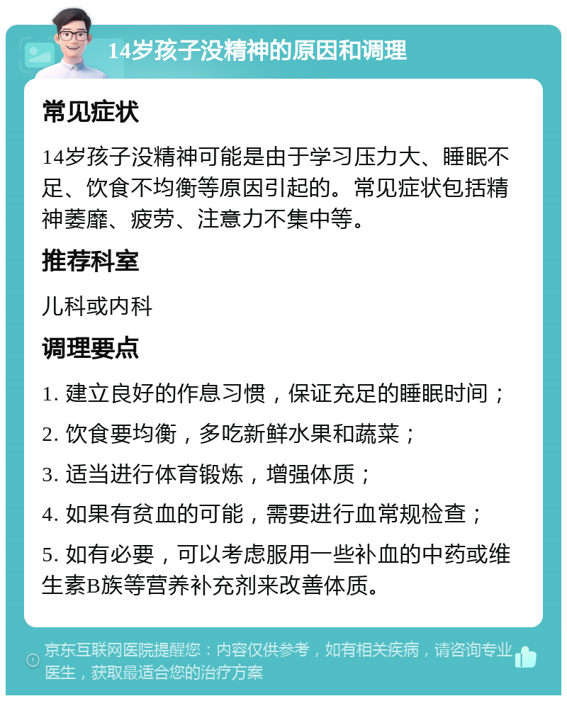 14岁孩子没精神的原因和调理 常见症状 14岁孩子没精神可能是由于学习压力大、睡眠不足、饮食不均衡等原因引起的。常见症状包括精神萎靡、疲劳、注意力不集中等。 推荐科室 儿科或内科 调理要点 1. 建立良好的作息习惯，保证充足的睡眠时间； 2. 饮食要均衡，多吃新鲜水果和蔬菜； 3. 适当进行体育锻炼，增强体质； 4. 如果有贫血的可能，需要进行血常规检查； 5. 如有必要，可以考虑服用一些补血的中药或维生素B族等营养补充剂来改善体质。