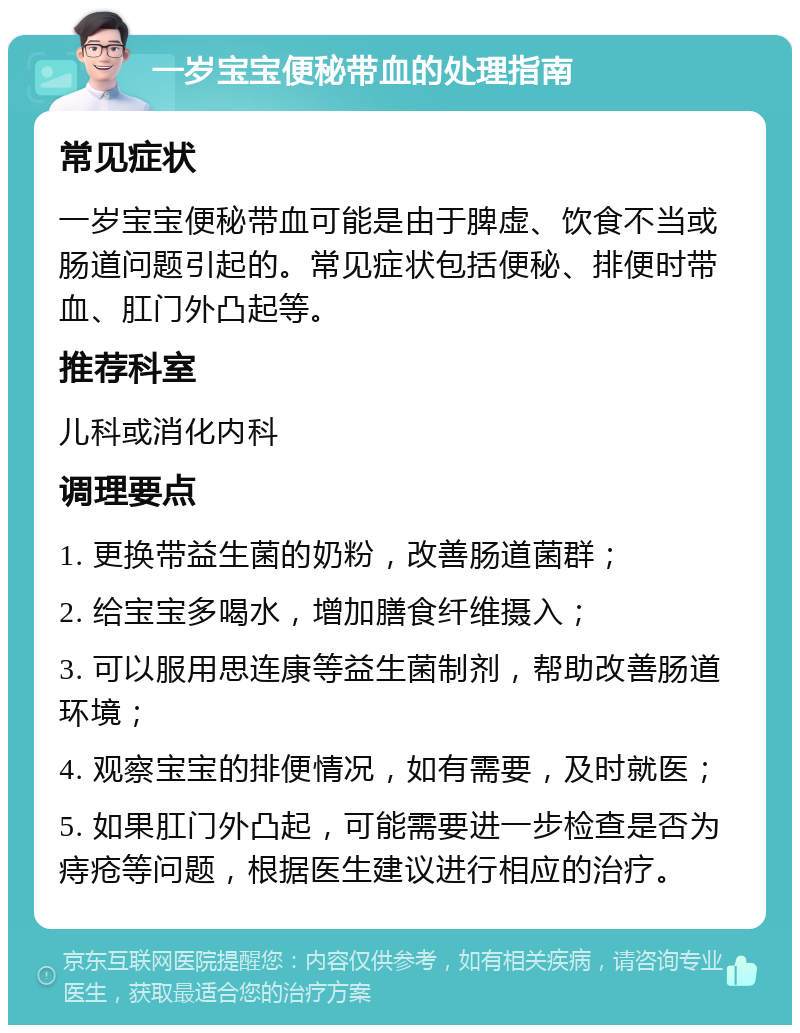 一岁宝宝便秘带血的处理指南 常见症状 一岁宝宝便秘带血可能是由于脾虚、饮食不当或肠道问题引起的。常见症状包括便秘、排便时带血、肛门外凸起等。 推荐科室 儿科或消化内科 调理要点 1. 更换带益生菌的奶粉，改善肠道菌群； 2. 给宝宝多喝水，增加膳食纤维摄入； 3. 可以服用思连康等益生菌制剂，帮助改善肠道环境； 4. 观察宝宝的排便情况，如有需要，及时就医； 5. 如果肛门外凸起，可能需要进一步检查是否为痔疮等问题，根据医生建议进行相应的治疗。