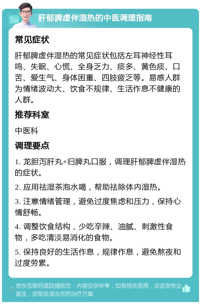 肝郁脾虚伴湿热的中医调理指南 常见症状 肝郁脾虚伴湿热的常见症状包括左耳神经性耳鸣、失眠、心慌、全身乏力、痰多、黄色痰、口苦、爱生气、身体困重、四肢疲乏等。易感人群为情绪波动大、饮食不规律、生活作息不健康的人群。 推荐科室 中医科 调理要点 1. 龙胆泻肝丸+归脾丸口服，调理肝郁脾虚伴湿热的症状。 2. 应用祛湿茶泡水喝，帮助祛除体内湿热。 3. 注意情绪管理，避免过度焦虑和压力，保持心情舒畅。 4. 调整饮食结构，少吃辛辣、油腻、刺激性食物，多吃清淡易消化的食物。 5. 保持良好的生活作息，规律作息，避免熬夜和过度劳累。