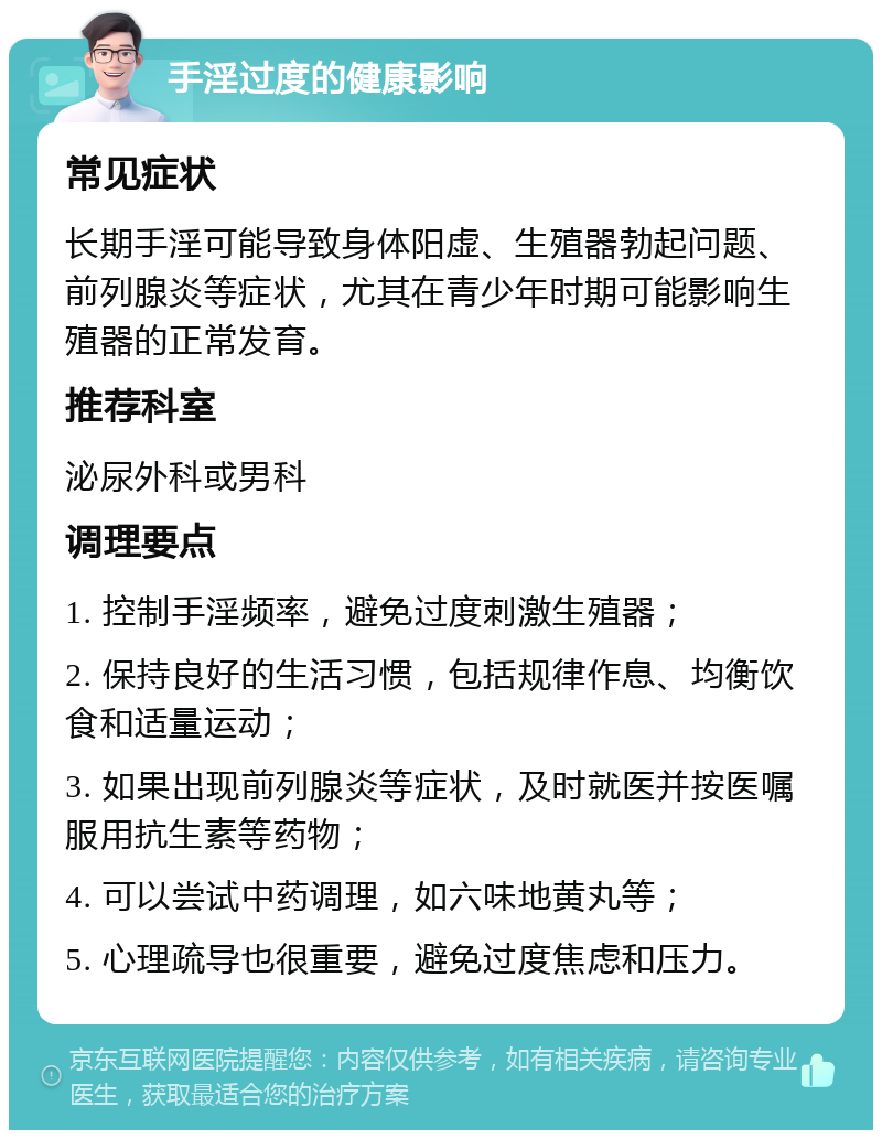 手淫过度的健康影响 常见症状 长期手淫可能导致身体阳虚、生殖器勃起问题、前列腺炎等症状，尤其在青少年时期可能影响生殖器的正常发育。 推荐科室 泌尿外科或男科 调理要点 1. 控制手淫频率，避免过度刺激生殖器； 2. 保持良好的生活习惯，包括规律作息、均衡饮食和适量运动； 3. 如果出现前列腺炎等症状，及时就医并按医嘱服用抗生素等药物； 4. 可以尝试中药调理，如六味地黄丸等； 5. 心理疏导也很重要，避免过度焦虑和压力。