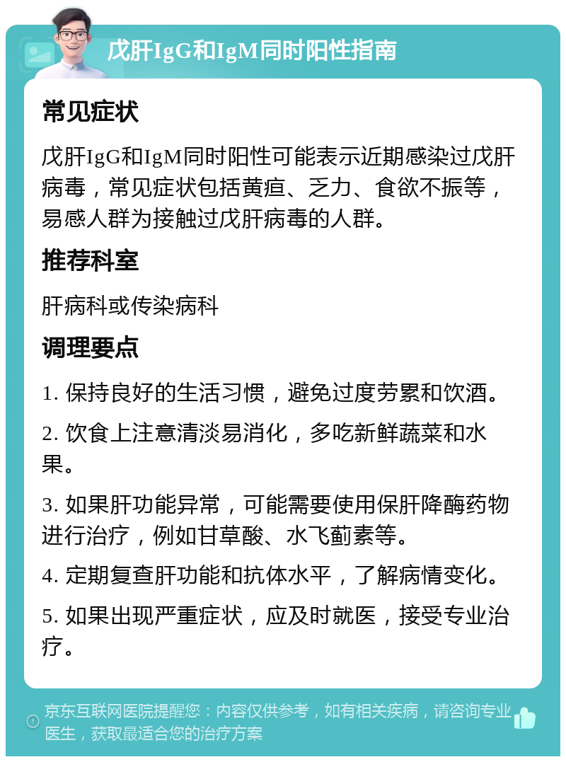 戊肝IgG和IgM同时阳性指南 常见症状 戊肝IgG和IgM同时阳性可能表示近期感染过戊肝病毒，常见症状包括黄疸、乏力、食欲不振等，易感人群为接触过戊肝病毒的人群。 推荐科室 肝病科或传染病科 调理要点 1. 保持良好的生活习惯，避免过度劳累和饮酒。 2. 饮食上注意清淡易消化，多吃新鲜蔬菜和水果。 3. 如果肝功能异常，可能需要使用保肝降酶药物进行治疗，例如甘草酸、水飞蓟素等。 4. 定期复查肝功能和抗体水平，了解病情变化。 5. 如果出现严重症状，应及时就医，接受专业治疗。