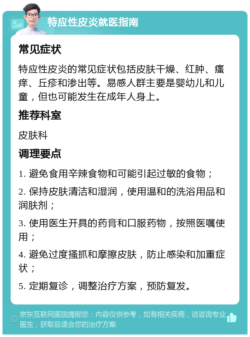 特应性皮炎就医指南 常见症状 特应性皮炎的常见症状包括皮肤干燥、红肿、瘙痒、丘疹和渗出等。易感人群主要是婴幼儿和儿童，但也可能发生在成年人身上。 推荐科室 皮肤科 调理要点 1. 避免食用辛辣食物和可能引起过敏的食物； 2. 保持皮肤清洁和湿润，使用温和的洗浴用品和润肤剂； 3. 使用医生开具的药膏和口服药物，按照医嘱使用； 4. 避免过度搔抓和摩擦皮肤，防止感染和加重症状； 5. 定期复诊，调整治疗方案，预防复发。