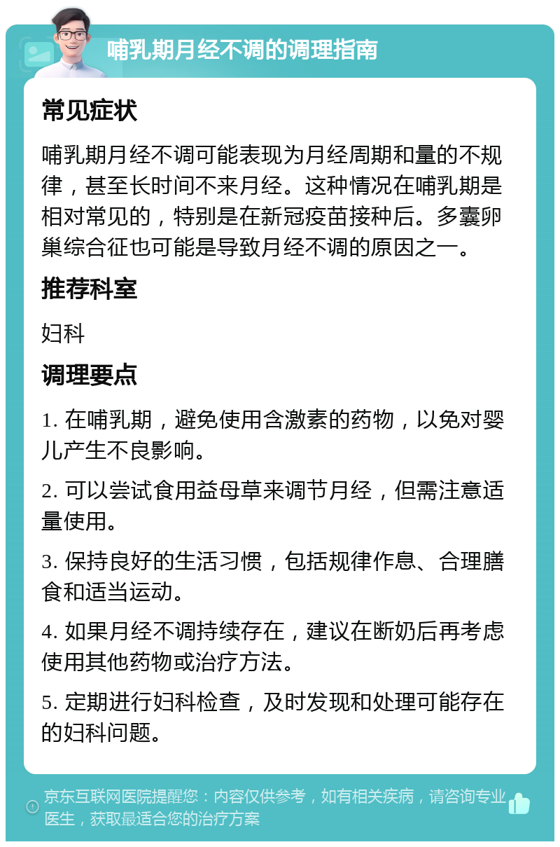 哺乳期月经不调的调理指南 常见症状 哺乳期月经不调可能表现为月经周期和量的不规律，甚至长时间不来月经。这种情况在哺乳期是相对常见的，特别是在新冠疫苗接种后。多囊卵巢综合征也可能是导致月经不调的原因之一。 推荐科室 妇科 调理要点 1. 在哺乳期，避免使用含激素的药物，以免对婴儿产生不良影响。 2. 可以尝试食用益母草来调节月经，但需注意适量使用。 3. 保持良好的生活习惯，包括规律作息、合理膳食和适当运动。 4. 如果月经不调持续存在，建议在断奶后再考虑使用其他药物或治疗方法。 5. 定期进行妇科检查，及时发现和处理可能存在的妇科问题。