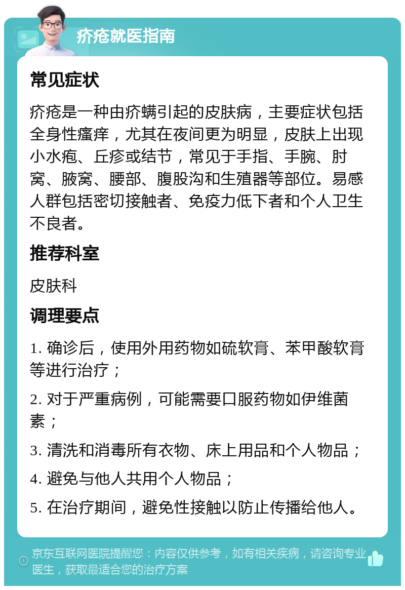 疥疮就医指南 常见症状 疥疮是一种由疥螨引起的皮肤病，主要症状包括全身性瘙痒，尤其在夜间更为明显，皮肤上出现小水疱、丘疹或结节，常见于手指、手腕、肘窝、腋窝、腰部、腹股沟和生殖器等部位。易感人群包括密切接触者、免疫力低下者和个人卫生不良者。 推荐科室 皮肤科 调理要点 1. 确诊后，使用外用药物如硫软膏、苯甲酸软膏等进行治疗； 2. 对于严重病例，可能需要口服药物如伊维菌素； 3. 清洗和消毒所有衣物、床上用品和个人物品； 4. 避免与他人共用个人物品； 5. 在治疗期间，避免性接触以防止传播给他人。