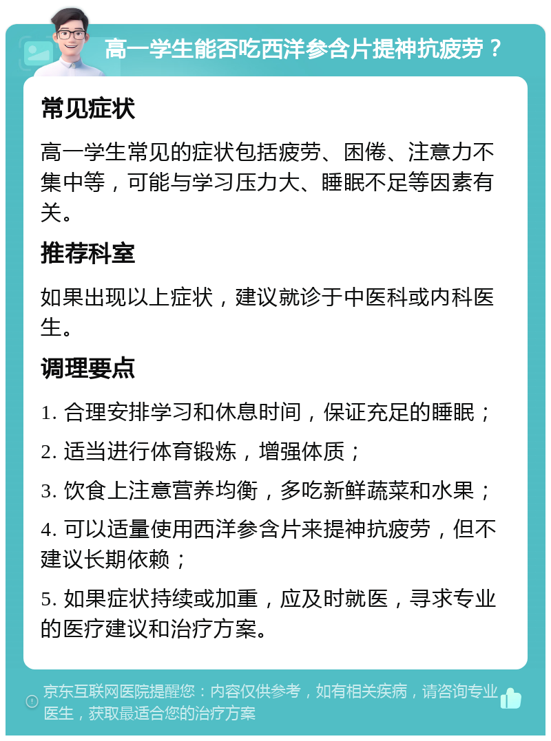 高一学生能否吃西洋参含片提神抗疲劳？ 常见症状 高一学生常见的症状包括疲劳、困倦、注意力不集中等，可能与学习压力大、睡眠不足等因素有关。 推荐科室 如果出现以上症状，建议就诊于中医科或内科医生。 调理要点 1. 合理安排学习和休息时间，保证充足的睡眠； 2. 适当进行体育锻炼，增强体质； 3. 饮食上注意营养均衡，多吃新鲜蔬菜和水果； 4. 可以适量使用西洋参含片来提神抗疲劳，但不建议长期依赖； 5. 如果症状持续或加重，应及时就医，寻求专业的医疗建议和治疗方案。