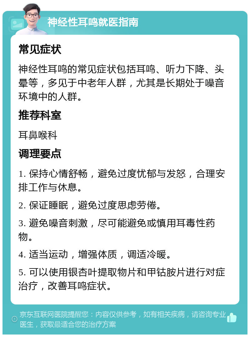 神经性耳鸣就医指南 常见症状 神经性耳鸣的常见症状包括耳鸣、听力下降、头晕等，多见于中老年人群，尤其是长期处于噪音环境中的人群。 推荐科室 耳鼻喉科 调理要点 1. 保持心情舒畅，避免过度忧郁与发怒，合理安排工作与休息。 2. 保证睡眠，避免过度思虑劳倦。 3. 避免噪音刺激，尽可能避免或慎用耳毒性药物。 4. 适当运动，增强体质，调适冷暖。 5. 可以使用银杏叶提取物片和甲钴胺片进行对症治疗，改善耳鸣症状。