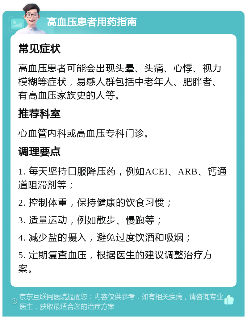 高血压患者用药指南 常见症状 高血压患者可能会出现头晕、头痛、心悸、视力模糊等症状，易感人群包括中老年人、肥胖者、有高血压家族史的人等。 推荐科室 心血管内科或高血压专科门诊。 调理要点 1. 每天坚持口服降压药，例如ACEI、ARB、钙通道阻滞剂等； 2. 控制体重，保持健康的饮食习惯； 3. 适量运动，例如散步、慢跑等； 4. 减少盐的摄入，避免过度饮酒和吸烟； 5. 定期复查血压，根据医生的建议调整治疗方案。