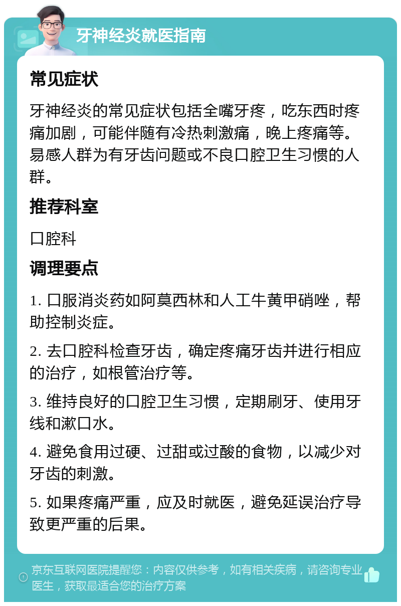 牙神经炎就医指南 常见症状 牙神经炎的常见症状包括全嘴牙疼，吃东西时疼痛加剧，可能伴随有冷热刺激痛，晚上疼痛等。易感人群为有牙齿问题或不良口腔卫生习惯的人群。 推荐科室 口腔科 调理要点 1. 口服消炎药如阿莫西林和人工牛黄甲硝唑，帮助控制炎症。 2. 去口腔科检查牙齿，确定疼痛牙齿并进行相应的治疗，如根管治疗等。 3. 维持良好的口腔卫生习惯，定期刷牙、使用牙线和漱口水。 4. 避免食用过硬、过甜或过酸的食物，以减少对牙齿的刺激。 5. 如果疼痛严重，应及时就医，避免延误治疗导致更严重的后果。