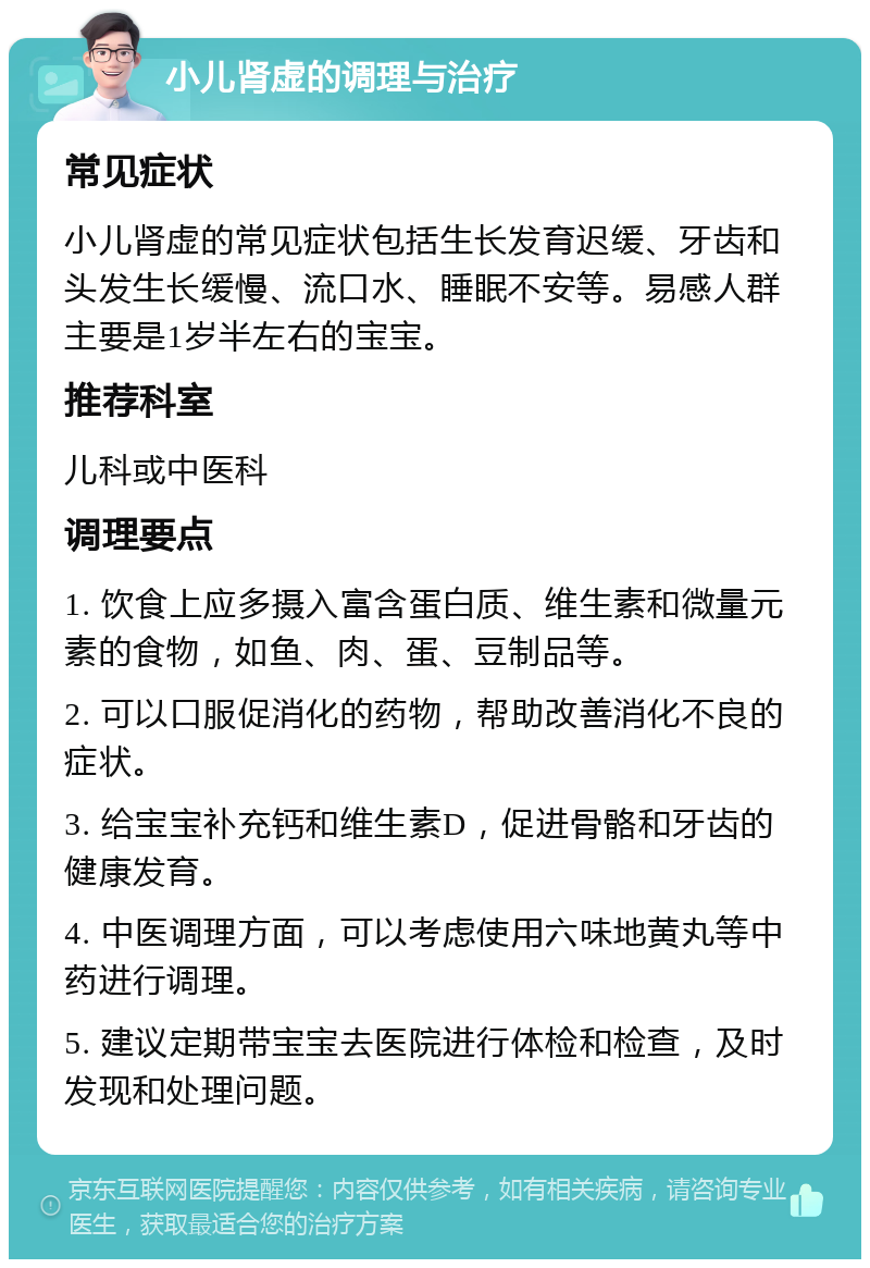 小儿肾虚的调理与治疗 常见症状 小儿肾虚的常见症状包括生长发育迟缓、牙齿和头发生长缓慢、流口水、睡眠不安等。易感人群主要是1岁半左右的宝宝。 推荐科室 儿科或中医科 调理要点 1. 饮食上应多摄入富含蛋白质、维生素和微量元素的食物，如鱼、肉、蛋、豆制品等。 2. 可以口服促消化的药物，帮助改善消化不良的症状。 3. 给宝宝补充钙和维生素D，促进骨骼和牙齿的健康发育。 4. 中医调理方面，可以考虑使用六味地黄丸等中药进行调理。 5. 建议定期带宝宝去医院进行体检和检查，及时发现和处理问题。