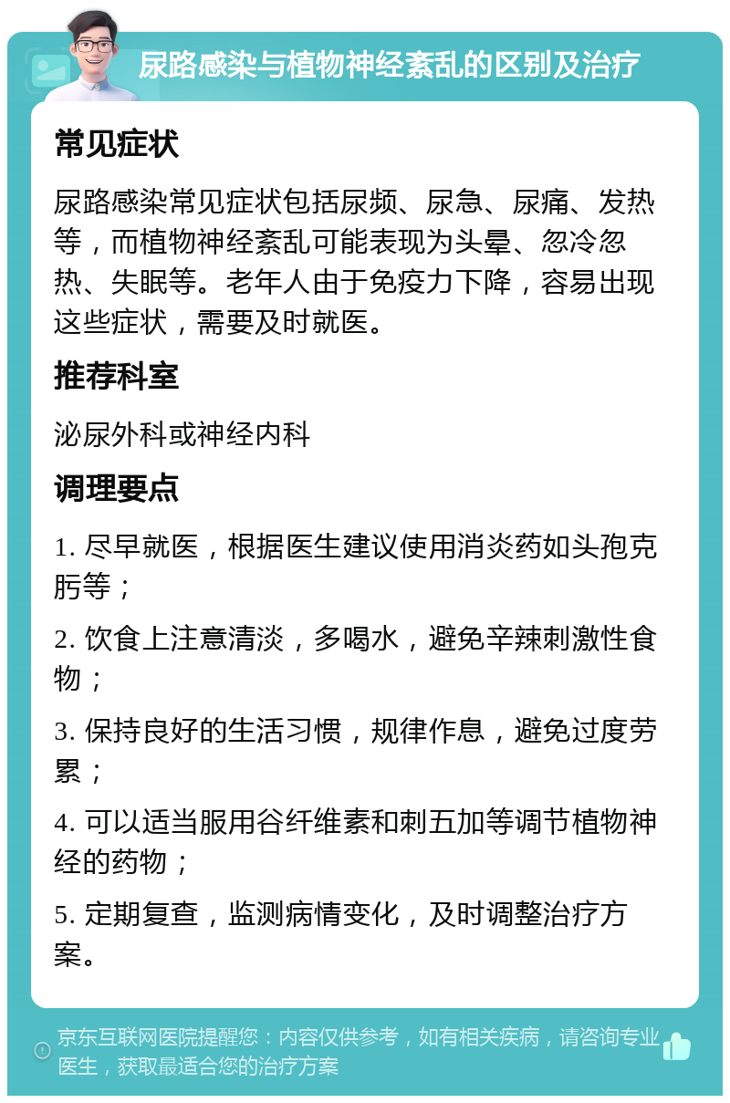 尿路感染与植物神经紊乱的区别及治疗 常见症状 尿路感染常见症状包括尿频、尿急、尿痛、发热等，而植物神经紊乱可能表现为头晕、忽冷忽热、失眠等。老年人由于免疫力下降，容易出现这些症状，需要及时就医。 推荐科室 泌尿外科或神经内科 调理要点 1. 尽早就医，根据医生建议使用消炎药如头孢克肟等； 2. 饮食上注意清淡，多喝水，避免辛辣刺激性食物； 3. 保持良好的生活习惯，规律作息，避免过度劳累； 4. 可以适当服用谷纤维素和刺五加等调节植物神经的药物； 5. 定期复查，监测病情变化，及时调整治疗方案。