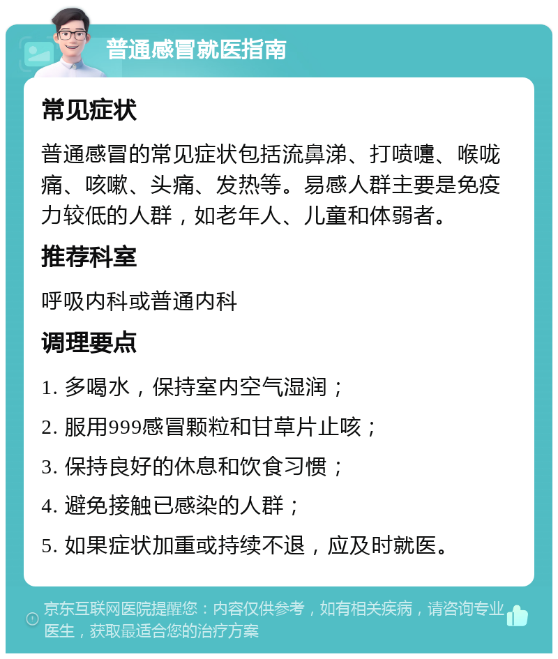 普通感冒就医指南 常见症状 普通感冒的常见症状包括流鼻涕、打喷嚏、喉咙痛、咳嗽、头痛、发热等。易感人群主要是免疫力较低的人群，如老年人、儿童和体弱者。 推荐科室 呼吸内科或普通内科 调理要点 1. 多喝水，保持室内空气湿润； 2. 服用999感冒颗粒和甘草片止咳； 3. 保持良好的休息和饮食习惯； 4. 避免接触已感染的人群； 5. 如果症状加重或持续不退，应及时就医。