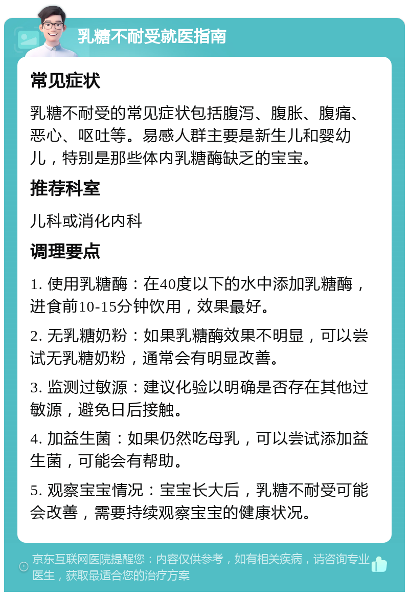 乳糖不耐受就医指南 常见症状 乳糖不耐受的常见症状包括腹泻、腹胀、腹痛、恶心、呕吐等。易感人群主要是新生儿和婴幼儿，特别是那些体内乳糖酶缺乏的宝宝。 推荐科室 儿科或消化内科 调理要点 1. 使用乳糖酶：在40度以下的水中添加乳糖酶，进食前10-15分钟饮用，效果最好。 2. 无乳糖奶粉：如果乳糖酶效果不明显，可以尝试无乳糖奶粉，通常会有明显改善。 3. 监测过敏源：建议化验以明确是否存在其他过敏源，避免日后接触。 4. 加益生菌：如果仍然吃母乳，可以尝试添加益生菌，可能会有帮助。 5. 观察宝宝情况：宝宝长大后，乳糖不耐受可能会改善，需要持续观察宝宝的健康状况。