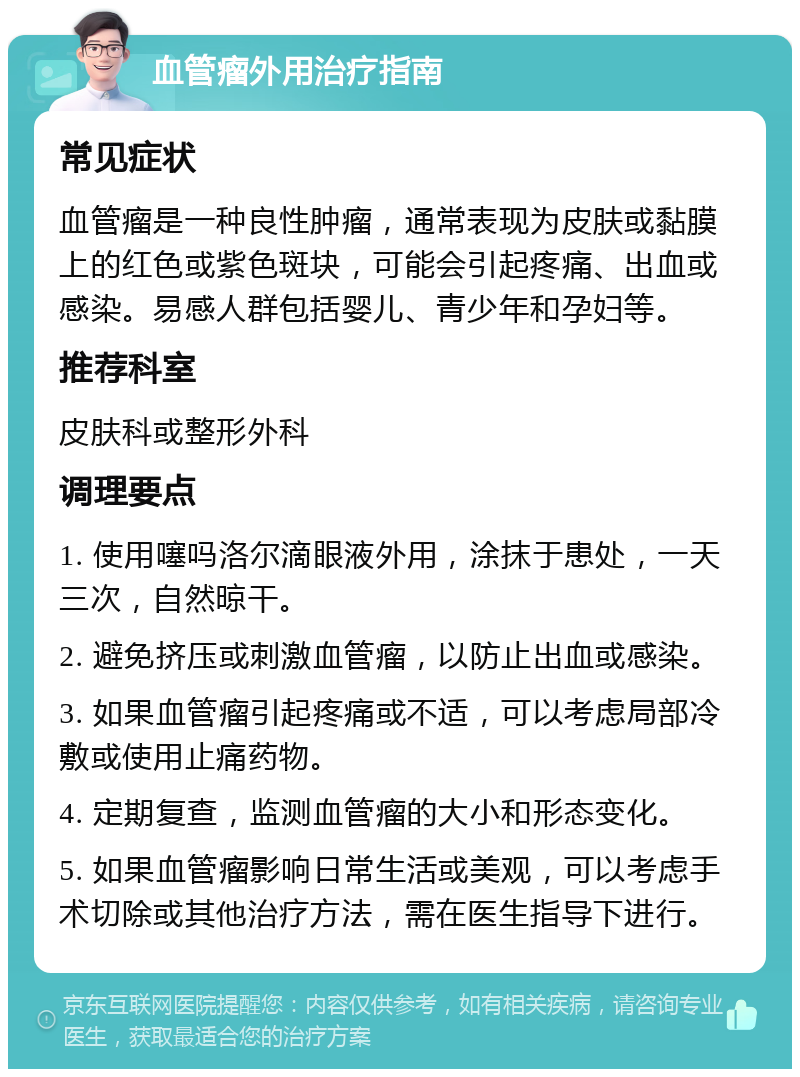 血管瘤外用治疗指南 常见症状 血管瘤是一种良性肿瘤，通常表现为皮肤或黏膜上的红色或紫色斑块，可能会引起疼痛、出血或感染。易感人群包括婴儿、青少年和孕妇等。 推荐科室 皮肤科或整形外科 调理要点 1. 使用噻吗洛尔滴眼液外用，涂抹于患处，一天三次，自然晾干。 2. 避免挤压或刺激血管瘤，以防止出血或感染。 3. 如果血管瘤引起疼痛或不适，可以考虑局部冷敷或使用止痛药物。 4. 定期复查，监测血管瘤的大小和形态变化。 5. 如果血管瘤影响日常生活或美观，可以考虑手术切除或其他治疗方法，需在医生指导下进行。