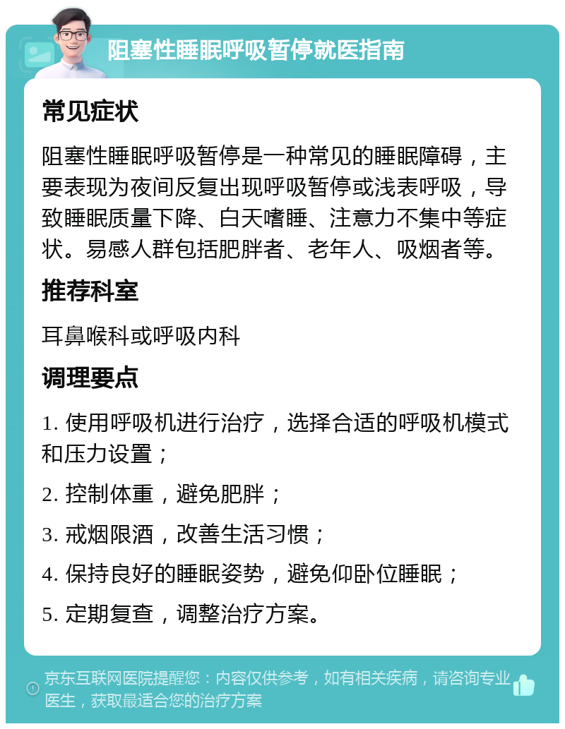 阻塞性睡眠呼吸暂停就医指南 常见症状 阻塞性睡眠呼吸暂停是一种常见的睡眠障碍，主要表现为夜间反复出现呼吸暂停或浅表呼吸，导致睡眠质量下降、白天嗜睡、注意力不集中等症状。易感人群包括肥胖者、老年人、吸烟者等。 推荐科室 耳鼻喉科或呼吸内科 调理要点 1. 使用呼吸机进行治疗，选择合适的呼吸机模式和压力设置； 2. 控制体重，避免肥胖； 3. 戒烟限酒，改善生活习惯； 4. 保持良好的睡眠姿势，避免仰卧位睡眠； 5. 定期复查，调整治疗方案。