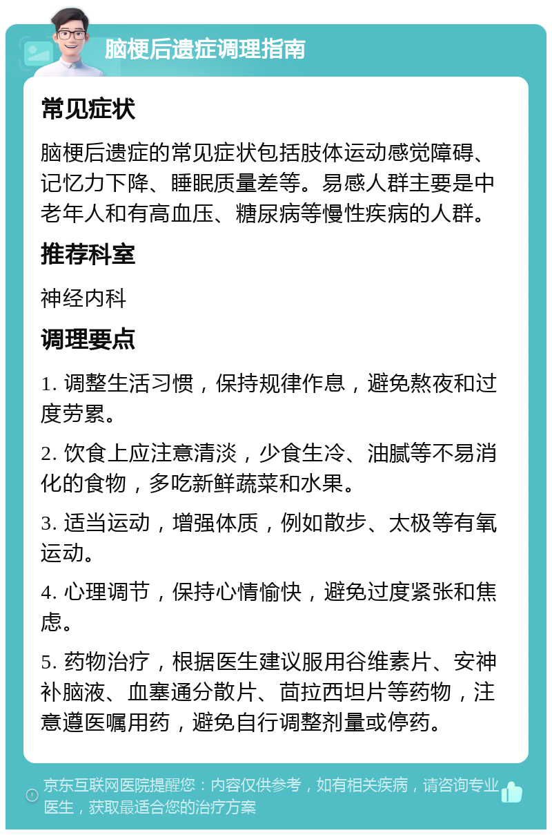 脑梗后遗症调理指南 常见症状 脑梗后遗症的常见症状包括肢体运动感觉障碍、记忆力下降、睡眠质量差等。易感人群主要是中老年人和有高血压、糖尿病等慢性疾病的人群。 推荐科室 神经内科 调理要点 1. 调整生活习惯，保持规律作息，避免熬夜和过度劳累。 2. 饮食上应注意清淡，少食生冷、油腻等不易消化的食物，多吃新鲜蔬菜和水果。 3. 适当运动，增强体质，例如散步、太极等有氧运动。 4. 心理调节，保持心情愉快，避免过度紧张和焦虑。 5. 药物治疗，根据医生建议服用谷维素片、安神补脑液、血塞通分散片、茴拉西坦片等药物，注意遵医嘱用药，避免自行调整剂量或停药。