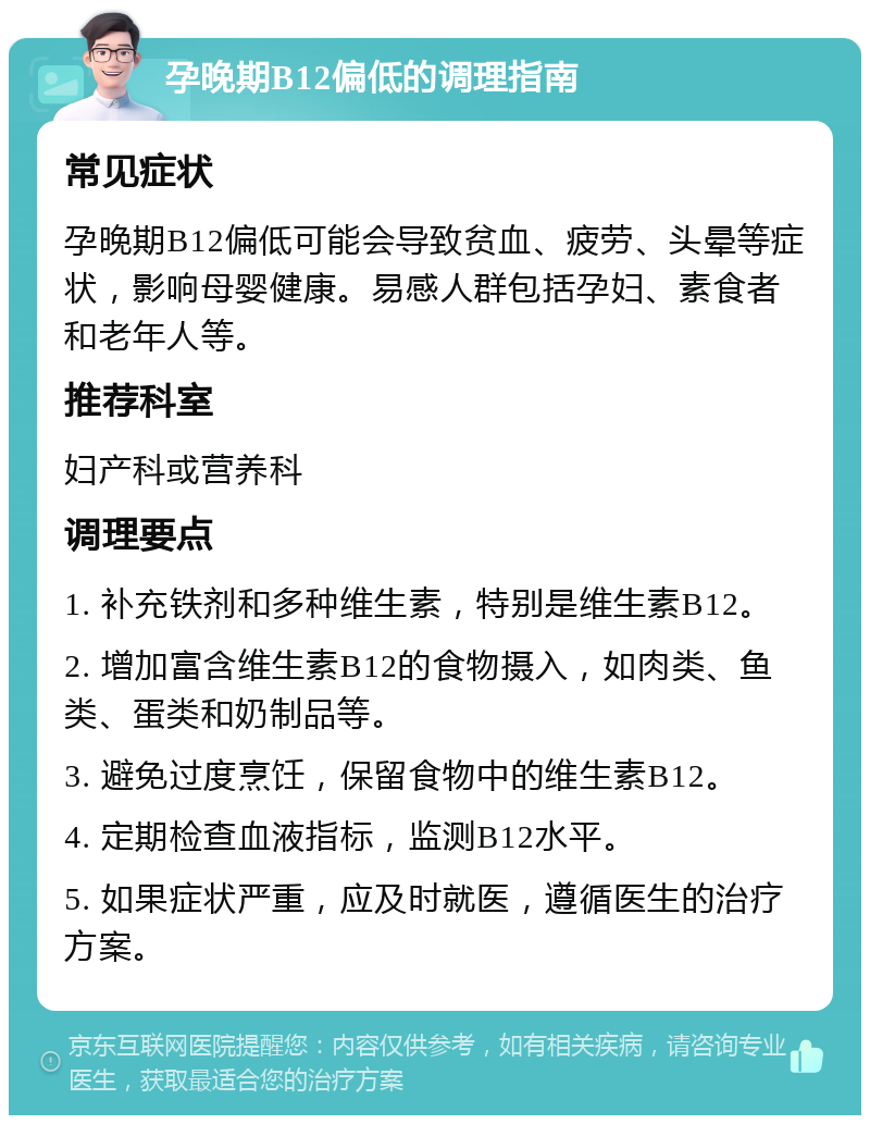 孕晚期B12偏低的调理指南 常见症状 孕晚期B12偏低可能会导致贫血、疲劳、头晕等症状，影响母婴健康。易感人群包括孕妇、素食者和老年人等。 推荐科室 妇产科或营养科 调理要点 1. 补充铁剂和多种维生素，特别是维生素B12。 2. 增加富含维生素B12的食物摄入，如肉类、鱼类、蛋类和奶制品等。 3. 避免过度烹饪，保留食物中的维生素B12。 4. 定期检查血液指标，监测B12水平。 5. 如果症状严重，应及时就医，遵循医生的治疗方案。