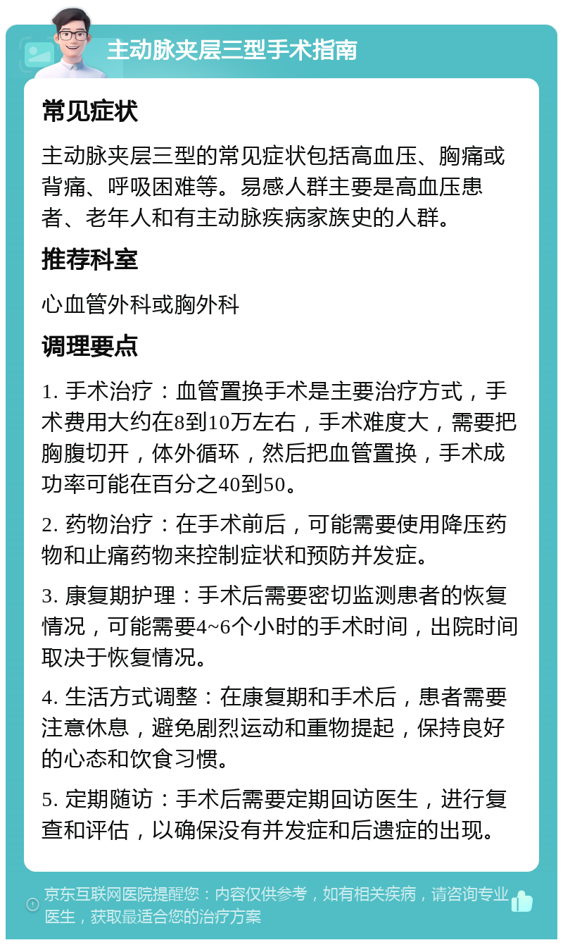 主动脉夹层三型手术指南 常见症状 主动脉夹层三型的常见症状包括高血压、胸痛或背痛、呼吸困难等。易感人群主要是高血压患者、老年人和有主动脉疾病家族史的人群。 推荐科室 心血管外科或胸外科 调理要点 1. 手术治疗：血管置换手术是主要治疗方式，手术费用大约在8到10万左右，手术难度大，需要把胸腹切开，体外循环，然后把血管置换，手术成功率可能在百分之40到50。 2. 药物治疗：在手术前后，可能需要使用降压药物和止痛药物来控制症状和预防并发症。 3. 康复期护理：手术后需要密切监测患者的恢复情况，可能需要4~6个小时的手术时间，出院时间取决于恢复情况。 4. 生活方式调整：在康复期和手术后，患者需要注意休息，避免剧烈运动和重物提起，保持良好的心态和饮食习惯。 5. 定期随访：手术后需要定期回访医生，进行复查和评估，以确保没有并发症和后遗症的出现。