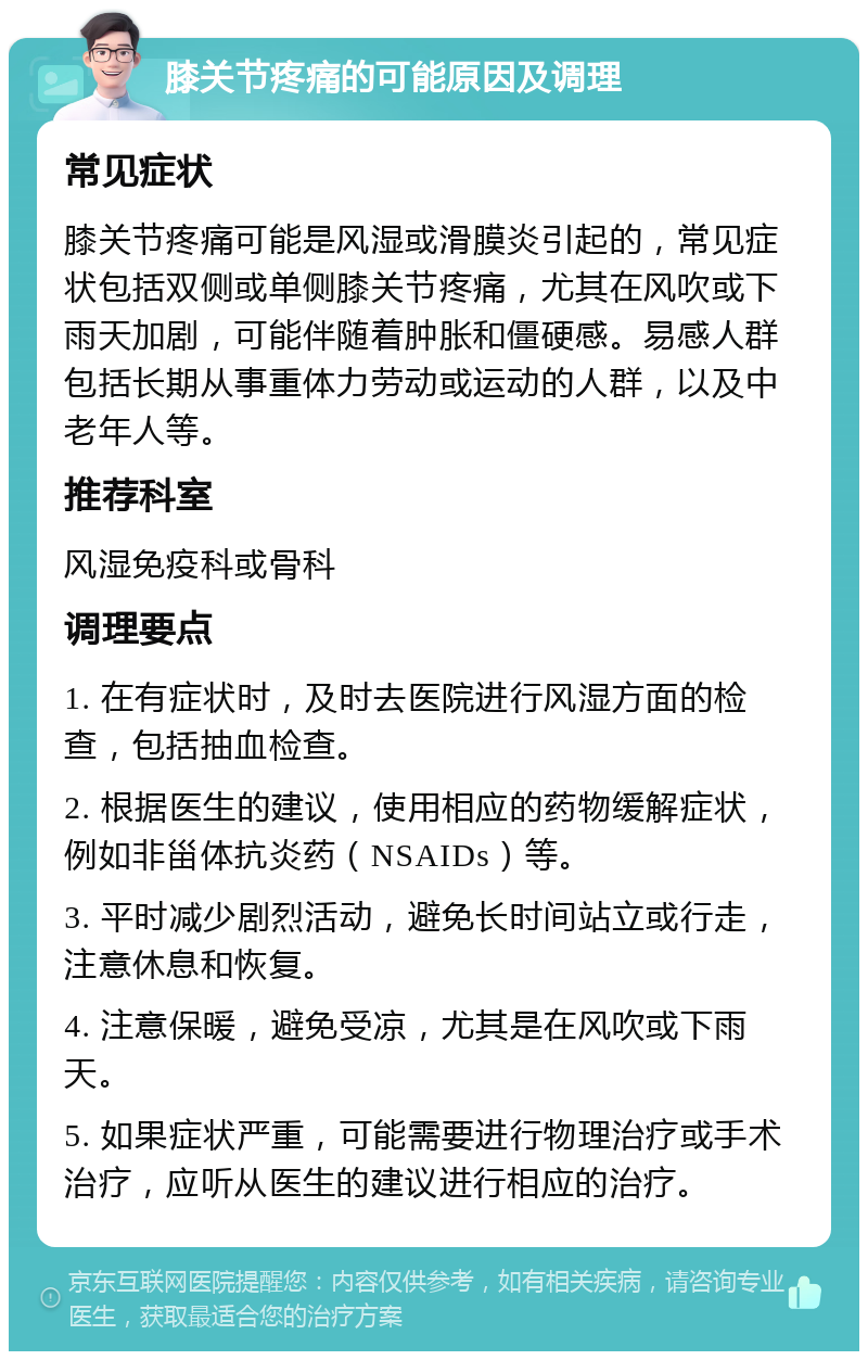 膝关节疼痛的可能原因及调理 常见症状 膝关节疼痛可能是风湿或滑膜炎引起的，常见症状包括双侧或单侧膝关节疼痛，尤其在风吹或下雨天加剧，可能伴随着肿胀和僵硬感。易感人群包括长期从事重体力劳动或运动的人群，以及中老年人等。 推荐科室 风湿免疫科或骨科 调理要点 1. 在有症状时，及时去医院进行风湿方面的检查，包括抽血检查。 2. 根据医生的建议，使用相应的药物缓解症状，例如非甾体抗炎药（NSAIDs）等。 3. 平时减少剧烈活动，避免长时间站立或行走，注意休息和恢复。 4. 注意保暖，避免受凉，尤其是在风吹或下雨天。 5. 如果症状严重，可能需要进行物理治疗或手术治疗，应听从医生的建议进行相应的治疗。