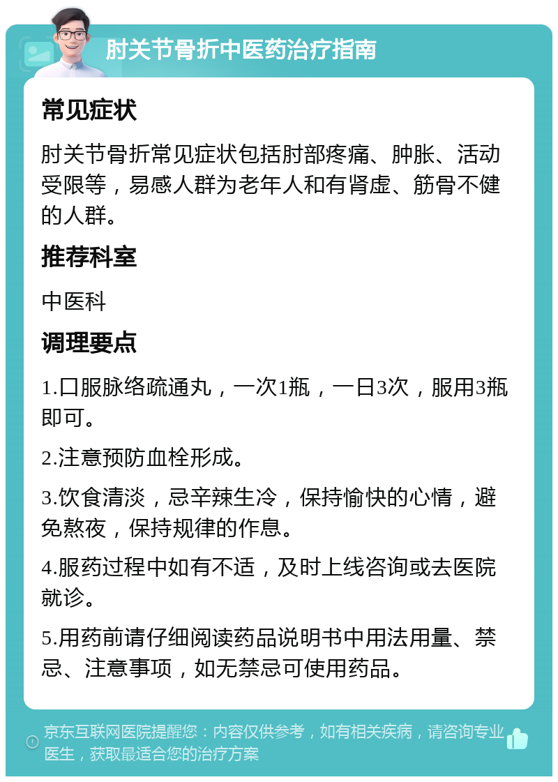 肘关节骨折中医药治疗指南 常见症状 肘关节骨折常见症状包括肘部疼痛、肿胀、活动受限等，易感人群为老年人和有肾虚、筋骨不健的人群。 推荐科室 中医科 调理要点 1.口服脉络疏通丸，一次1瓶，一日3次，服用3瓶即可。 2.注意预防血栓形成。 3.饮食清淡，忌辛辣生冷，保持愉快的心情，避免熬夜，保持规律的作息。 4.服药过程中如有不适，及时上线咨询或去医院就诊。 5.用药前请仔细阅读药品说明书中用法用量、禁忌、注意事项，如无禁忌可使用药品。