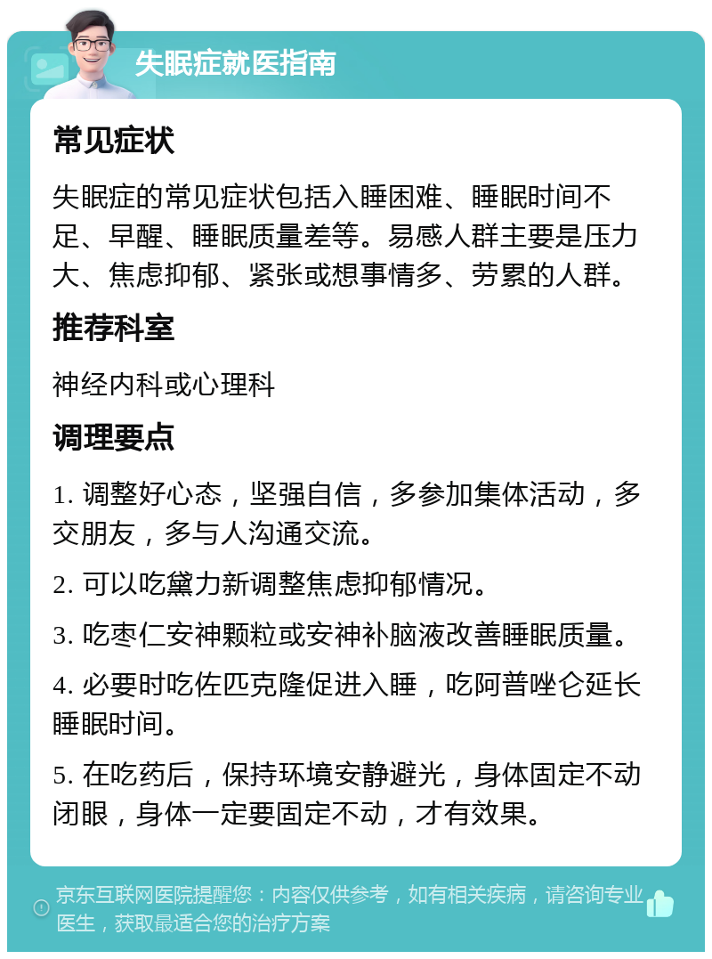 失眠症就医指南 常见症状 失眠症的常见症状包括入睡困难、睡眠时间不足、早醒、睡眠质量差等。易感人群主要是压力大、焦虑抑郁、紧张或想事情多、劳累的人群。 推荐科室 神经内科或心理科 调理要点 1. 调整好心态，坚强自信，多参加集体活动，多交朋友，多与人沟通交流。 2. 可以吃黛力新调整焦虑抑郁情况。 3. 吃枣仁安神颗粒或安神补脑液改善睡眠质量。 4. 必要时吃佐匹克隆促进入睡，吃阿普唑仑延长睡眠时间。 5. 在吃药后，保持环境安静避光，身体固定不动闭眼，身体一定要固定不动，才有效果。