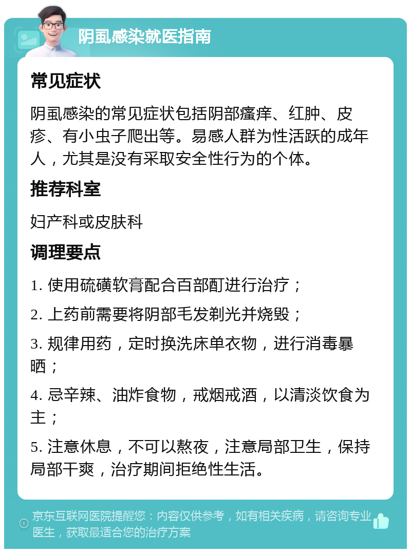 阴虱感染就医指南 常见症状 阴虱感染的常见症状包括阴部瘙痒、红肿、皮疹、有小虫子爬出等。易感人群为性活跃的成年人，尤其是没有采取安全性行为的个体。 推荐科室 妇产科或皮肤科 调理要点 1. 使用硫磺软膏配合百部酊进行治疗； 2. 上药前需要将阴部毛发剃光并烧毁； 3. 规律用药，定时换洗床单衣物，进行消毒暴晒； 4. 忌辛辣、油炸食物，戒烟戒酒，以清淡饮食为主； 5. 注意休息，不可以熬夜，注意局部卫生，保持局部干爽，治疗期间拒绝性生活。