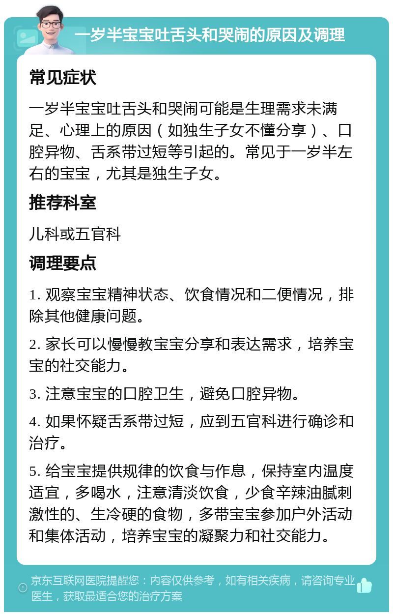 一岁半宝宝吐舌头和哭闹的原因及调理 常见症状 一岁半宝宝吐舌头和哭闹可能是生理需求未满足、心理上的原因（如独生子女不懂分享）、口腔异物、舌系带过短等引起的。常见于一岁半左右的宝宝，尤其是独生子女。 推荐科室 儿科或五官科 调理要点 1. 观察宝宝精神状态、饮食情况和二便情况，排除其他健康问题。 2. 家长可以慢慢教宝宝分享和表达需求，培养宝宝的社交能力。 3. 注意宝宝的口腔卫生，避免口腔异物。 4. 如果怀疑舌系带过短，应到五官科进行确诊和治疗。 5. 给宝宝提供规律的饮食与作息，保持室内温度适宜，多喝水，注意清淡饮食，少食辛辣油腻刺激性的、生冷硬的食物，多带宝宝参加户外活动和集体活动，培养宝宝的凝聚力和社交能力。